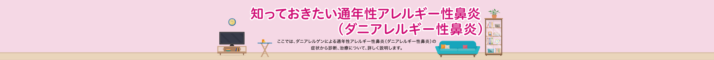 知っておきたい通年性アレルギー性鼻炎（ダニアレルギー性鼻炎） ここでは、ダニアレルゲンによる通年性アレルギー性鼻炎（ダニアレルギー性鼻炎）の症状から診断、治療について、詳しく説明します。