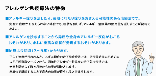 アレルゲン免疫療法の特徴：■アレルギー症状を治したり、長期にわたり症状をおさえる可能性のある治療法です。完全に症状がおさえられない場合でも、症状を和らげ、アレルギー治療薬の使用量を減らすことが期待できます。■アレルゲンを投与することから局所や全身のアレルギー反応がおこるおそれがあり、まれに重篤な症状が発現するおそれがあります。■治療は長期間（3〜5年）かかります。正しく治療が行われると、初めてのスギ花粉飛散シーズンから症状を和らげることが期待されます。年単位で継続することで根本的な体質改善が期待できると考えられています。