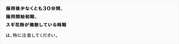 服用後少なくとも30分間、服用開始初期、スギ花粉が飛散している時期は、特に注意してください。

