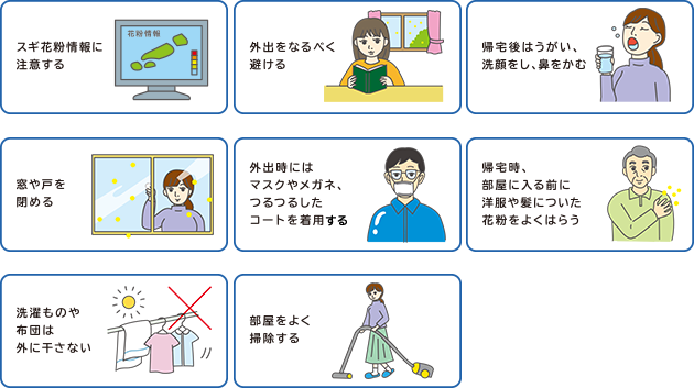 スギ花粉情報に注意する,外出をなるべく避ける,帰宅後はうがい、洗顔をし、鼻をかむ,窓や戸を閉める,外出時にはマスクやメガネ、つるつるしたコートを着用する,帰宅時、部屋に入る前に洋服や髪についた花粉をよくはらう,洗濯ものや布団は外に干さない,部屋をよく掃除する