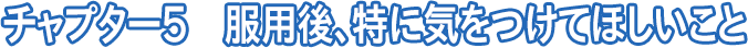 チャプター5 服用後、特に気をつけてほしいこと