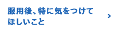 服用後、特に気をつけてほしいこと