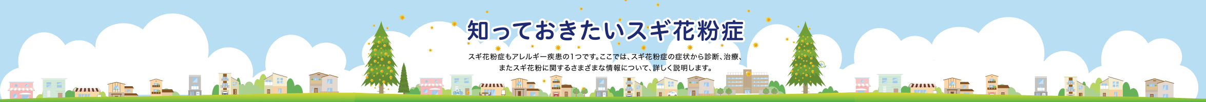 知っておきたいスギ花粉症 スギ花粉症もアレルギー疾患の1つです。ここでは、スギ花粉症の症状から診断、治療、またスギ花粉に関するさまざまな情報について、詳しく説明します。