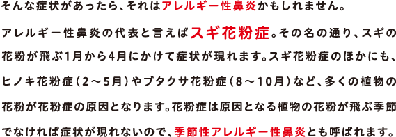 そんな症状があったら、それはアレルギー性鼻炎かもしれません。アレルギー性鼻炎の代表と言えばスギ花粉症。その名の通り、スギの花粉が飛ぶ1月から4月にかけて症状が現れます。スギ花粉症のほかにも、ヒノキ花粉症（2～5月）やブタクサ花粉症（8～10月）など、多くの植物の花粉が花粉症の原因となります。花粉症は原因となる植物の花粉が飛ぶ季節でなければ症状が現れないので、季節性アレルギー性鼻炎とも呼ばれます。