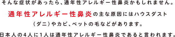 そんな症状があったら、通年性アレルギー性鼻炎かもしれません。通年性アレルギー性鼻炎の主な原因にはハウスダスト（ダニ）やカビ、ペットの毛などがあります。日本人の4人に1人は通年性アレルギー性鼻炎であると言われます。