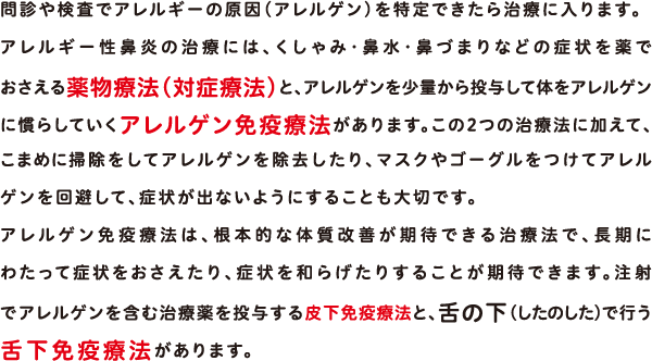 問診や検査でアレルギーの原因（アレルゲン）を特定できたら治療に入ります。アレルギー性鼻炎の治療には、くしゃみ・鼻水・鼻づまりなどの症状を薬でおさえる薬物療法（対症療法）と、アレルゲンを少量から投与して体をアレルゲンに慣らしていくアレルゲン免疫療法があります。この2つの治療法に加えて、こまめに掃除をしてアレルゲンを除去したり、マスクやゴーグルをつけてアレルゲンを回避して、症状が出ないようにすることも大切です。アレルゲン免疫療法は、根本的な体質改善が期待できる治療法で、長期にわたって症状をおさえたり、症状を和らげたりすることが期待できます。注射でアレルゲンを含む治療薬を投与する皮下免疫療法と、舌の下（したのした）で行う舌下免疫療法があります。 