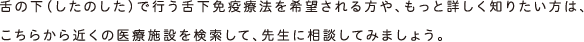 舌の下（したのした）で行う舌下免疫療法を希望される方や、もっと詳しく知りたい方は、こちらから近くの医療施設を検索して、先生に相談してみましょう。