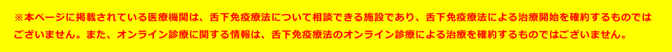 ※本ページに掲載されている医療機関は、舌下免疫療法について相談できる施設であり、舌下免疫療法による治療開始を確約するものではございません。医療機関にてご相談ください。