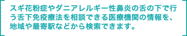 スギ花粉症やダニアレルギー性鼻炎の舌の下で行う舌下免疫療法を相談できる医療機関の情報を、地域や最寄駅などから検索できます。