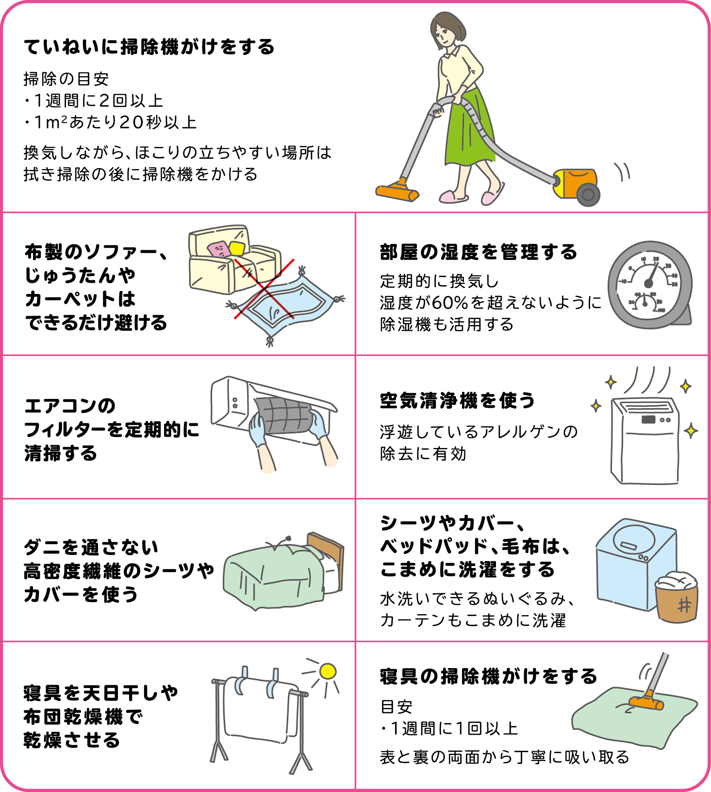 ていねいに掃除掛けをする　布張りのソファー、カーペット、畳はできるだけやめる　部屋の温度・湿度を調整する　ダニを通さないカバーをかける　シーツやカバーは、まめに洗濯をする　寝具を干す　寝具の掃除機がけをする