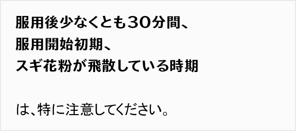 服用後少なくとも30分間、服用開始初期、スギ花粉が飛散している時期は、特に注意してください。