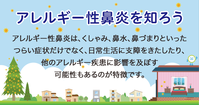 アレルギー性鼻炎を知ろう アレルギー性鼻炎は、くしゃみ、鼻水、鼻づまりといったつらい症状だけでなく、日常生活に支障をきたしたり、他のアレルギー疾患に影響を及ぼす可能性もあるのが特徴です。