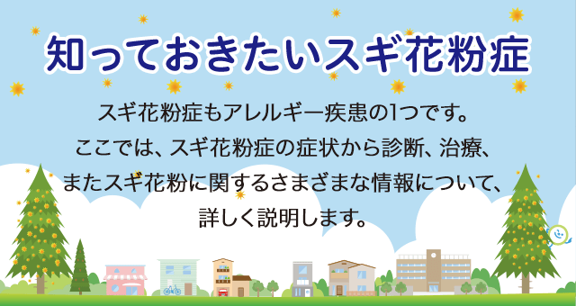 知っておきたいスギ花粉症 スギ花粉症もアレルギー疾患の1つです。ここでは、スギ花粉症の症状から診断、治療、またスギ花粉に関するさまざまな情報について、詳しく説明します。