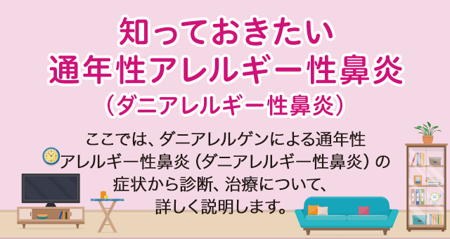 知っておきたい通年性アレルギー性鼻炎（ダニアレルギー性鼻炎） ここでは、ダニアレルゲンによる通年性アレルギー性鼻炎（ダニアレルギー性鼻炎）の症状から診断、治療について、詳しく説明します。