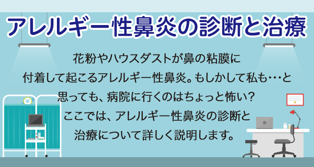 アレルギー性鼻炎の診断と治療 花粉やハウスダストが鼻の粘膜に付着して起こるアレルギー性鼻炎。もしかして私も……と思っても、病院に行くのはちょっと怖い？ここでは、アレルギー性鼻炎の診断と治療について詳しく説明します。