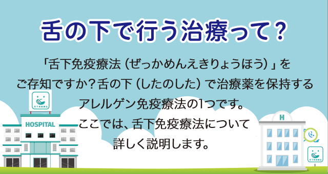 舌の下で行う治療って？ 「舌下免疫療法（ぜっかめんえきりょうほう）」をご存じですか？舌の下（したのした）で治療薬を保持するアレルゲン免疫療法の1つです。ここでは、舌下免疫療法について詳しく説明します。