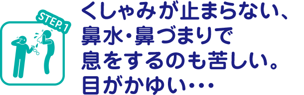 STEP.1 くしゃみが止まらない、鼻水・鼻づまりで息をするのも苦しい。目がかゆい・・・