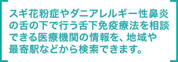 スギ花粉症やダニアレルギー性鼻炎の舌の下で行う舌下免疫療法を相談できる医療機関の情報を、地域や最寄駅などから検索できます。